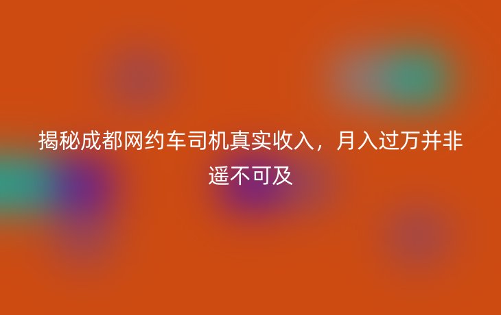 揭秘成都网约车司机真实收入,月入过万并非遥不可及