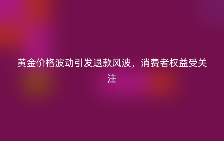 黄金价格波动引发退款风波,消费者权益受关注