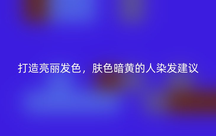 打造亮丽发色,肤色暗黄的人染发建议