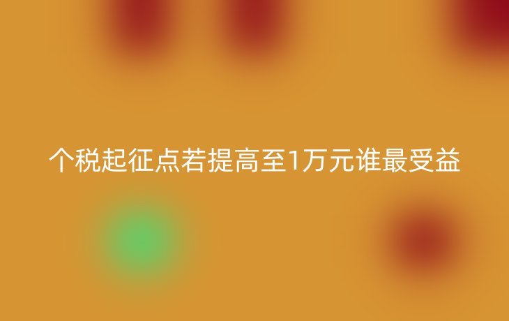 个税起征点若提高至1万元谁最受益