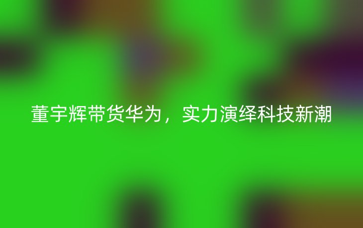 董宇辉带货华为,实力演绎科技新潮