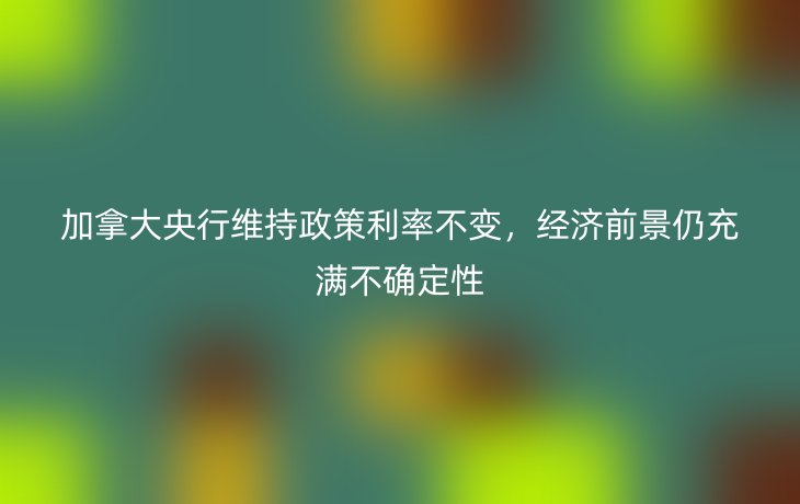 加拿大央行维持政策利率不变,经济前景仍充满不确定性