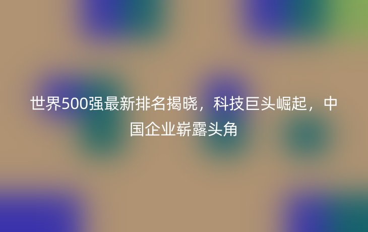 世界500强最新排名揭晓,科技巨头崛起,中国企业崭露头角