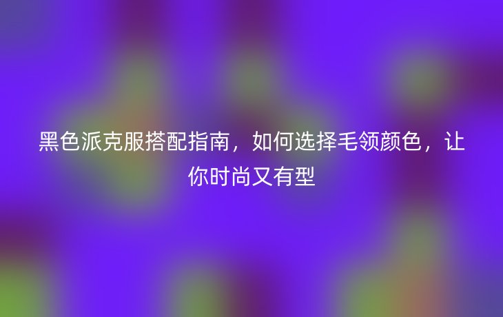 黑色派克服搭配指南,如何选择毛领颜色,让你时尚又有型