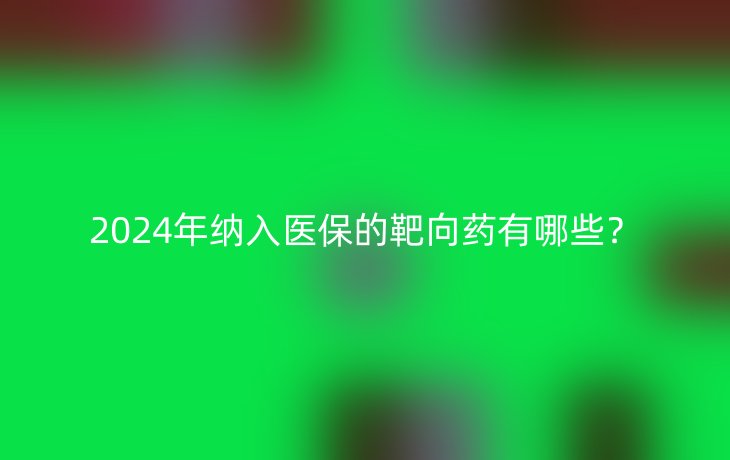 2024年纳入医保的靶向药有哪些?