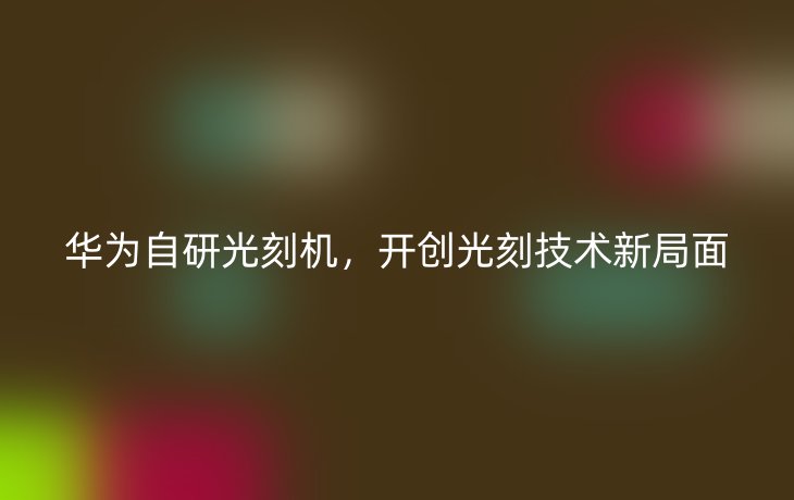 华为自研光刻机,开创光刻技术新局面