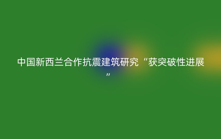 中国新西兰合作抗震建筑研究“获突破性进展”