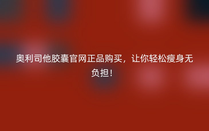 奥利司他胶囊官网正品购买,让你轻松瘦身无负担!