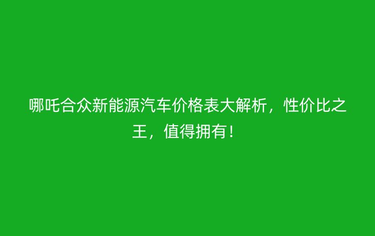 哪吒合众新能源汽车价格表大解析,性价比之王,值得拥有!