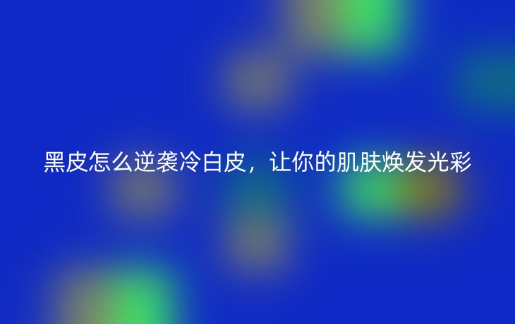 黑皮怎么逆袭冷白皮,让你的肌肤焕发光彩