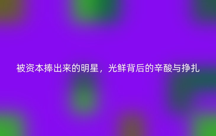 被资本捧出来的明星,光鲜背后的辛酸与挣扎