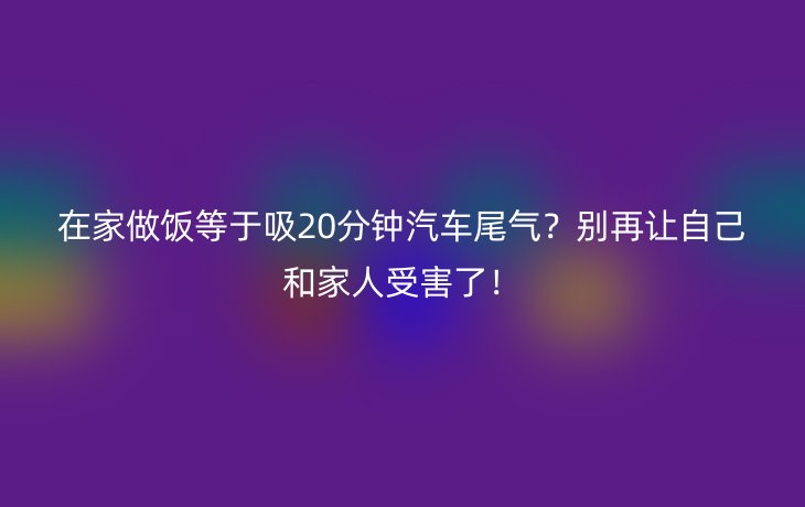 在家做饭等于吸20分钟汽车尾气?别再让自己和家人受害了!