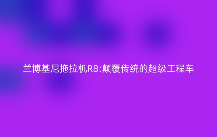 兰博基尼拖拉机R8:颠覆传统的超级工程车
