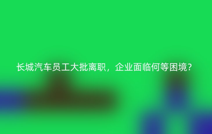 长城汽车员工大批离职,企业面临何等困境?
