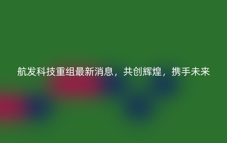 航发科技重组最新消息,共创辉煌,携手未来