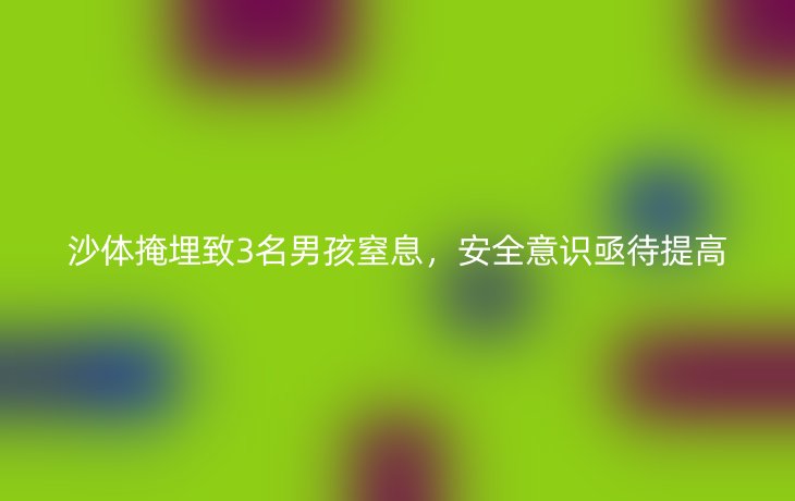 沙体掩埋致3名男孩窒息,安全意识亟待提高