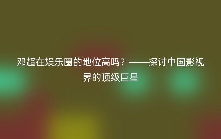 邓超在娱乐圈的地位高吗?——探讨中国影视界的顶级巨星