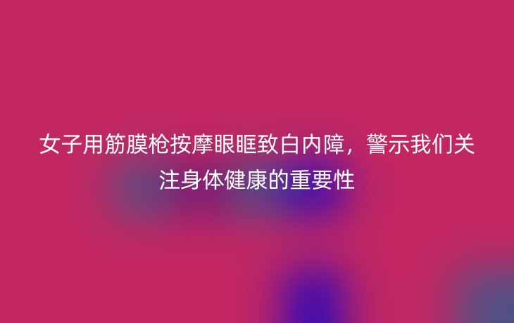 女子用筋膜枪按摩眼眶致白内障,警示我们关注身体健康的重要性