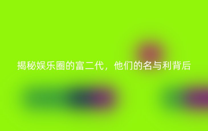 揭秘娱乐圈的富二代,他们的名与利背后