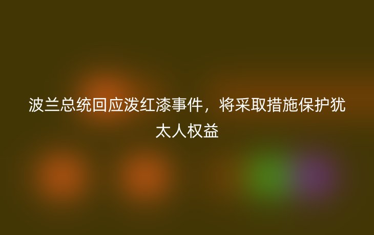 波兰总统回应泼红漆事件,将采取措施保护犹太人权益
