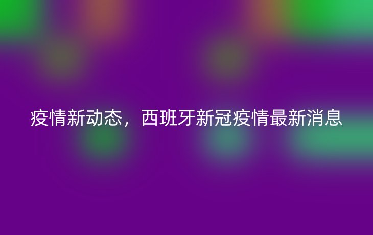 疫情新动态,西班牙新冠疫情最新消息