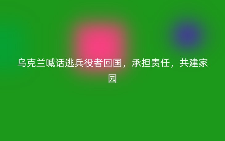 乌克兰喊话逃兵役者回国,承担责任,共建家园