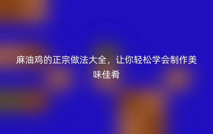 麻油鸡的正宗做法大全,让你轻松学会制作美味佳肴