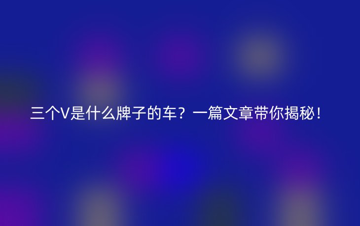 三个V是什么牌子的车?一篇文章带你揭秘!