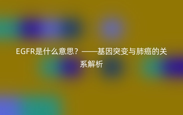 EGFR是什么意思?——基因突变与肺癌的关系解析