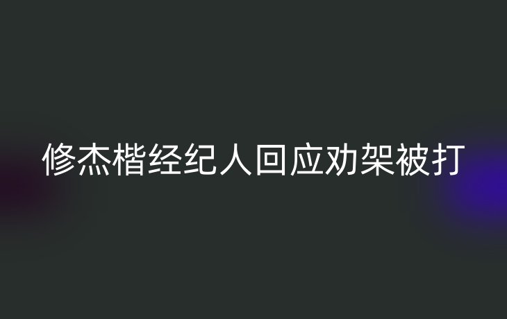 修杰楷经纪人回应劝架被打