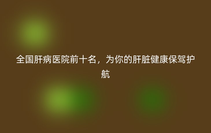 全国肝病医院前十名,为你的肝脏健康保驾护航