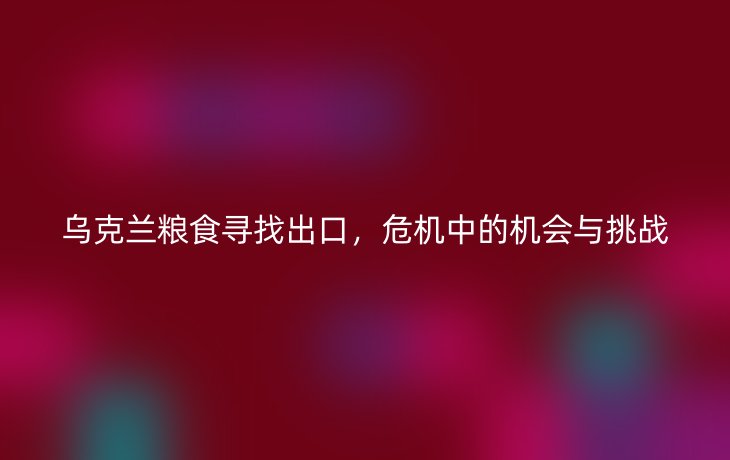 乌克兰粮食寻找出口,危机中的机会与挑战