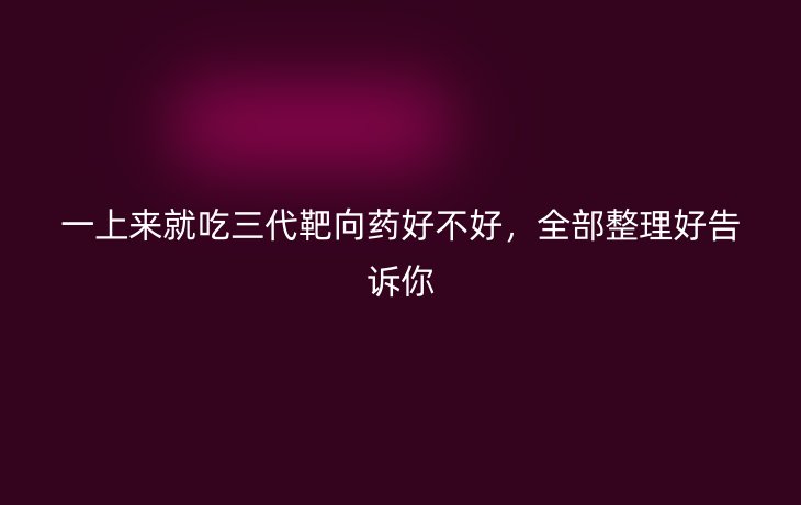 一上来就吃三代靶向药好不好,全部整理好告诉你