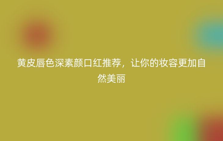 黄皮唇色深素颜口红推荐,让你的妆容更加自然美丽