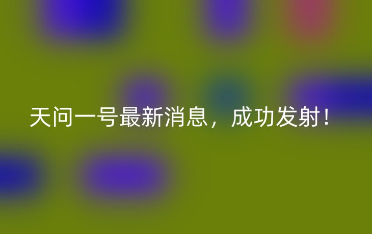 天问一号最新消息,成功发射!