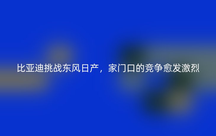 比亚迪挑战东风日产,家门口的竞争愈发激烈