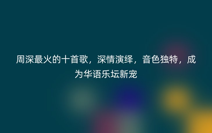 周深最火的十首歌,深情演绎,音色独特,成为华语乐坛新宠
