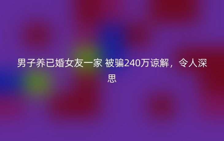男子养已婚女友一家 被骗240万谅解,令人深思