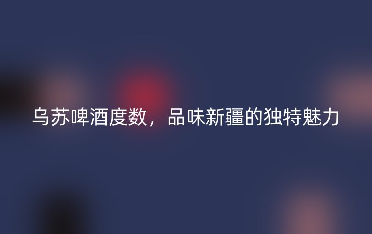 乌苏啤酒度数,品味新疆的独特魅力