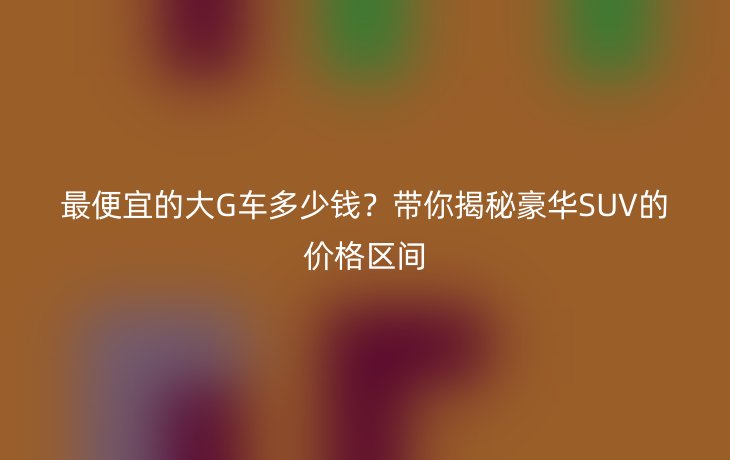 最便宜的大G车多少钱?带你揭秘豪华SUV的价格区间