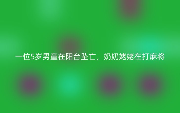 一位5岁男童在阳台坠亡，奶奶姥姥在打麻将