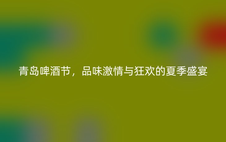 青岛啤酒节,品味激情与狂欢的夏季盛宴