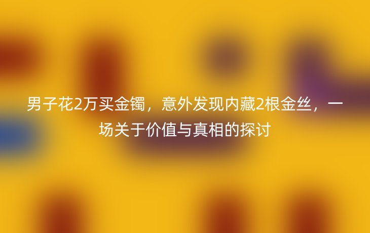 男子花2万买金镯,意外发现内藏2根金丝,一场关于价值与真相的探讨