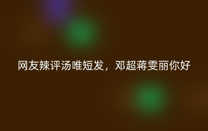 网友辣评汤唯短发,邓超蒋雯丽你好