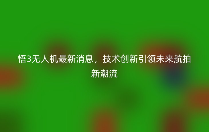 悟3无人机最新消息,技术创新引领未来航拍新潮流