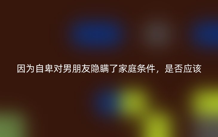 因为自卑对男朋友隐瞒了家庭条件,是否应该