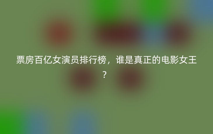 票房百亿女演员排行榜,谁是真正的电影女王?