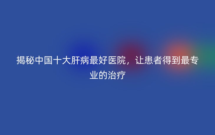 揭秘中国十大肝病最好医院,让患者得到最专业的治疗