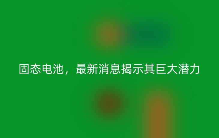 固态电池,最新消息揭示其巨大潜力