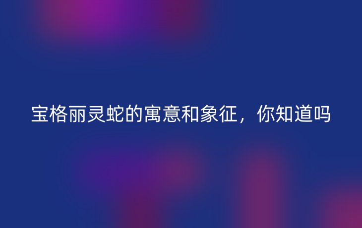 宝格丽灵蛇的寓意和象征,你知道吗